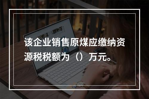 该企业销售原煤应缴纳资源税税额为（）万元。