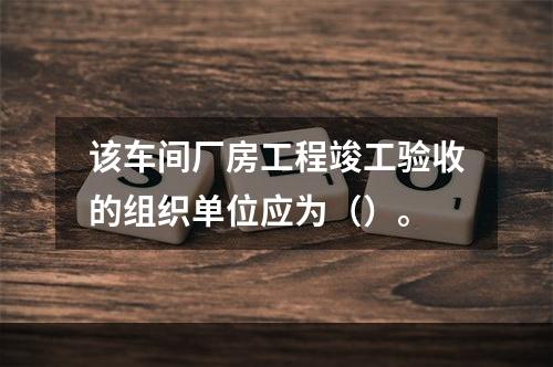 该车间厂房工程竣工验收的组织单位应为（）。