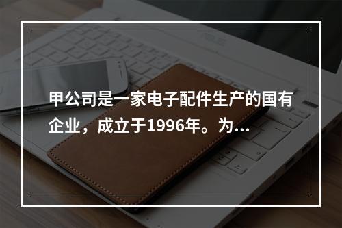 甲公司是一家电子配件生产的国有企业，成立于1996年。为了取