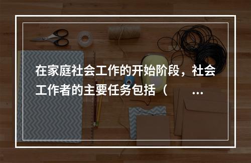 在家庭社会工作的开始阶段，社会工作者的主要任务包括（　　）。