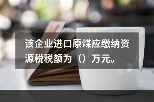 该企业进口原煤应缴纳资源税税额为（）万元。