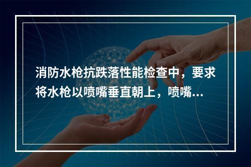 消防水枪抗跌落性能检查中，要求将水枪以喷嘴垂直朝上，喷嘴垂直