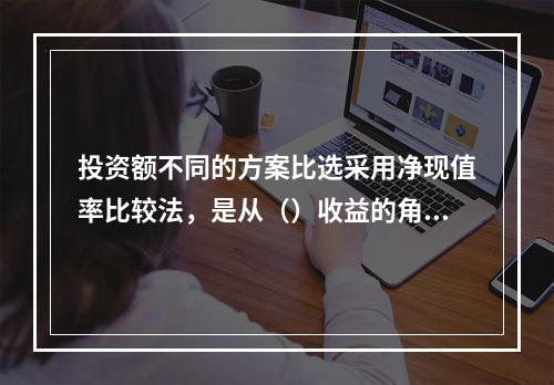 投资额不同的方案比选采用净现值率比较法，是从（）收益的角度进