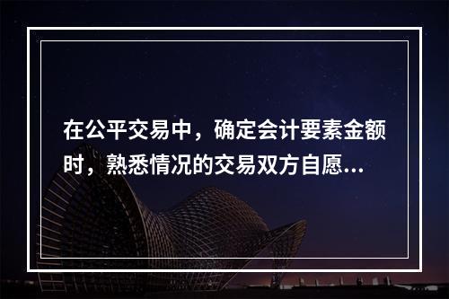 在公平交易中，确定会计要素金额时，熟悉情况的交易双方自愿进行