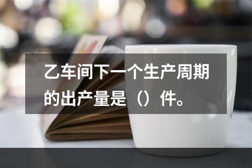 乙车间下一个生产周期的出产量是（）件。