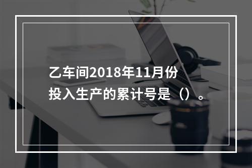 乙车间2018年11月份投入生产的累计号是（）。