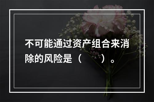 不可能通过资产组合来消除的风险是（　　）。