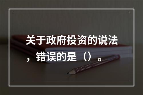 关于政府投资的说法，错误的是（）。