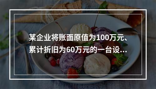 某企业将账面原值为100万元、累计折旧为60万元的一台设备出