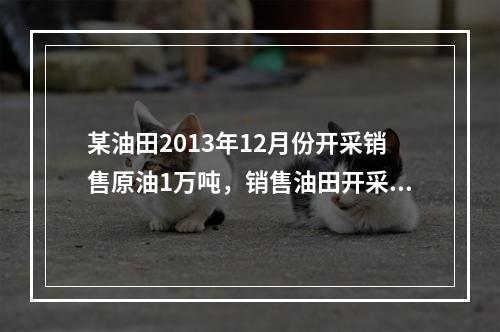 某油田2013年12月份开采销售原油1万吨，销售油田开采天然