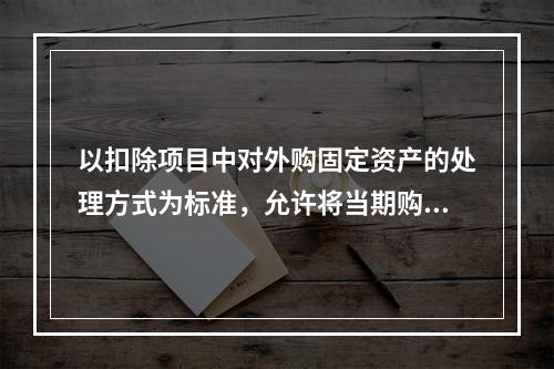 以扣除项目中对外购固定资产的处理方式为标准，允许将当期购入的