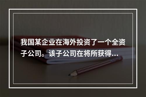 我国某企业在海外投资了一个全资子公司。该子公司在将所获得的利