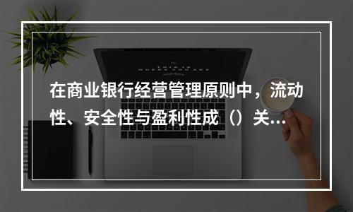 在商业银行经营管理原则中，流动性、安全性与盈利性成（）关系。