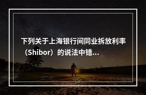 下列关于上海银行间同业拆放利率（Shibor）的说法中错误的