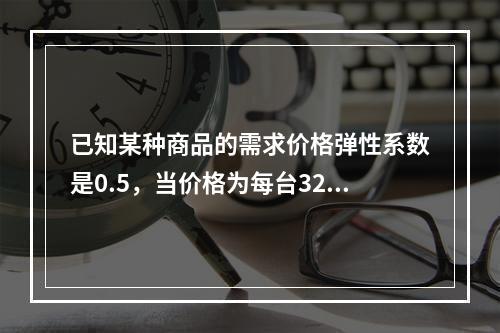 已知某种商品的需求价格弹性系数是0.5，当价格为每台32元时