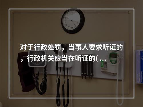 对于行政处罚，当事人要求听证的，行政机关应当在听证的( )日