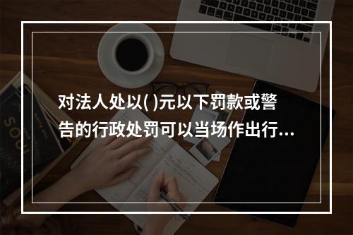 对法人处以( )元以下罚款或警告的行政处罚可以当场作出行政处