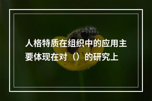 人格特质在组织中的应用主要体现在对（）的研究上