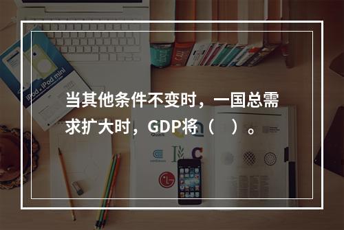 当其他条件不变时，一国总需求扩大时，GDP将（　）。