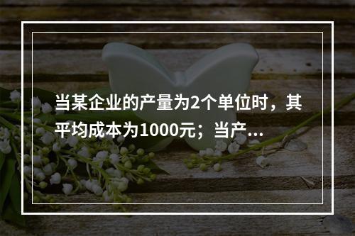 当某企业的产量为2个单位时，其平均成本为1000元；当产量为