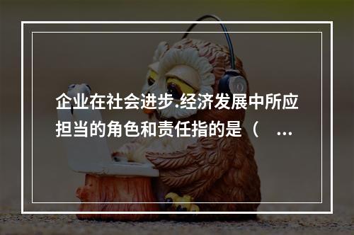 企业在社会进步.经济发展中所应担当的角色和责任指的是（　）。