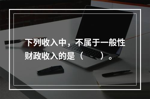 下列收入中，不属于一般性财政收入的是（　　）。