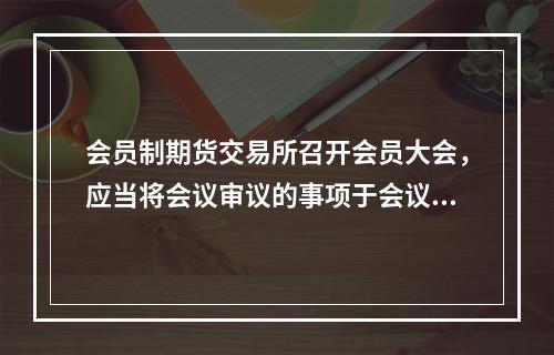 会员制期货交易所召开会员大会，应当将会议审议的事项于会议召开