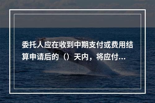 委托人应在收到中期支付或费用结算申请后的（）天内，将应付款项