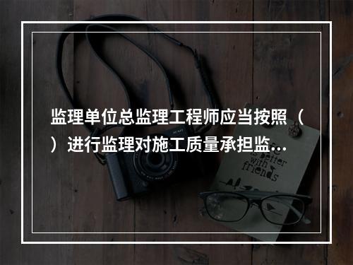 监理单位总监理工程师应当按照（）进行监理对施工质量承担监理责