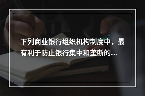 下列商业银行组织机构制度中，最有利于防止银行集中和垄断的是（