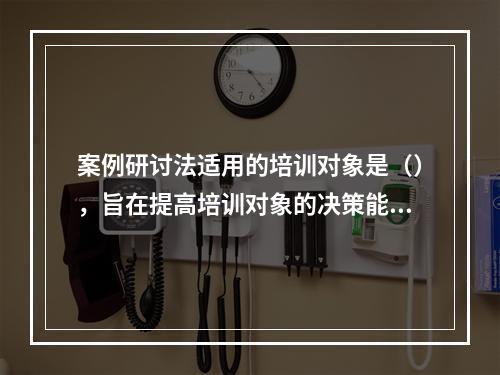 案例研讨法适用的培训对象是（），旨在提高培训对象的决策能力。