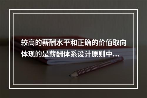 较高的薪酬水平和正确的价值取向体现的是薪酬体系设计原则中的【