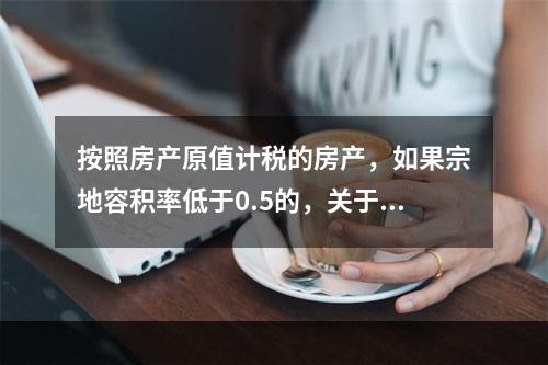 按照房产原值计税的房产，如果宗地容积率低于0.5的，关于房产