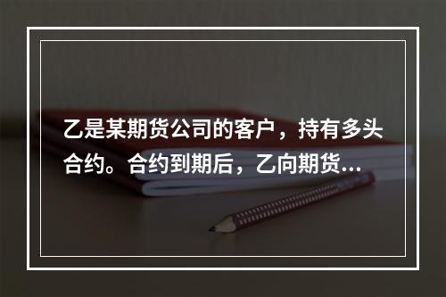 乙是某期货公司的客户，持有多头合约。合约到期后，乙向期货公司