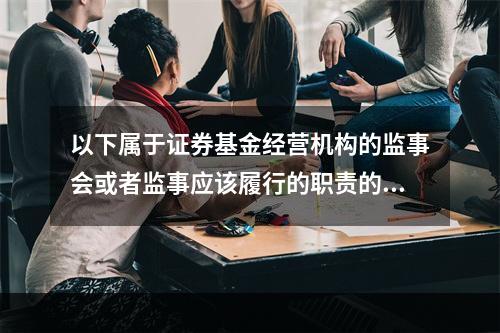 以下属于证券基金经营机构的监事会或者监事应该履行的职责的是（