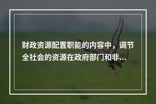 财政资源配置职能的内容中，调节全社会的资源在政府部门和非政府