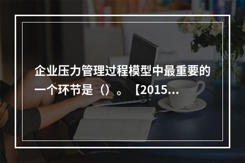 企业压力管理过程模型中最重要的一个环节是（）。【2015年真