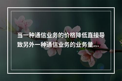 当一种通信业务的价格降低直接导致另外一种通信业务的业务量锐减