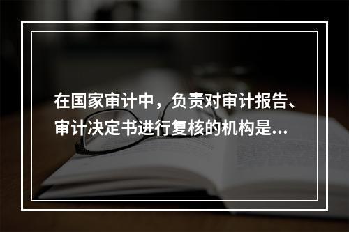 在国家审计中，负责对审计报告、审计决定书进行复核的机构是（）