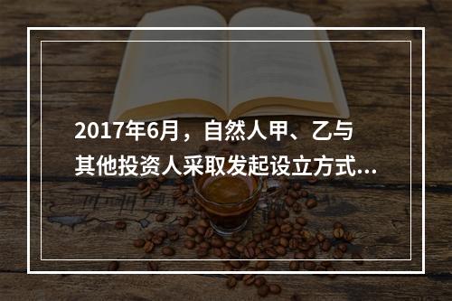 2017年6月，自然人甲、乙与其他投资人采取发起设立方式，共