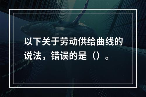 以下关于劳动供给曲线的说法，错误的是（）。