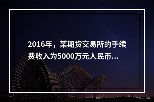 2016年，某期货交易所的手续费收入为5000万元人民币，根