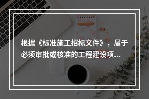 根据《标准施工招标文件》，属于必须审批或核准的工程建设项目