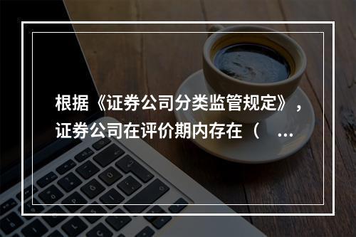 根据《证券公司分类监管规定》，证券公司在评价期内存在（　　）