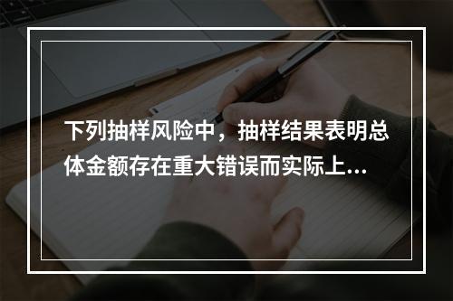 下列抽样风险中，抽样结果表明总体金额存在重大错误而实际上不存