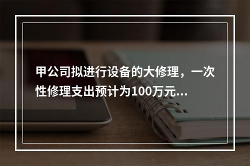 甲公司拟进行设备的大修理，一次性修理支出预计为100万元，修