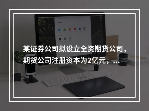 某证券公司拟设立全资期货公司，期货公司注册资本为2亿元，该证