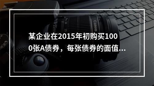 某企业在2015年初购买1000张A债券，每张债券的面值是1