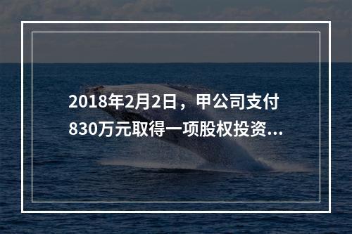 2018年2月2日，甲公司支付830万元取得一项股权投资作以