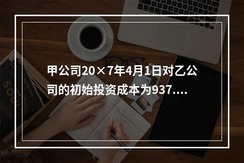 甲公司20×7年4月1日对乙公司的初始投资成本为937.5万